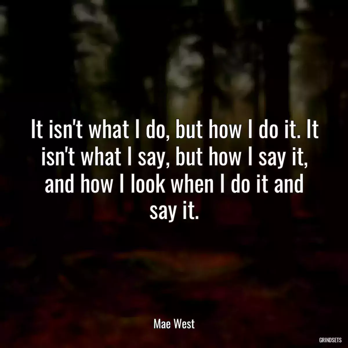 It isn\'t what I do, but how I do it. It isn\'t what I say, but how I say it, and how I look when I do it and say it.