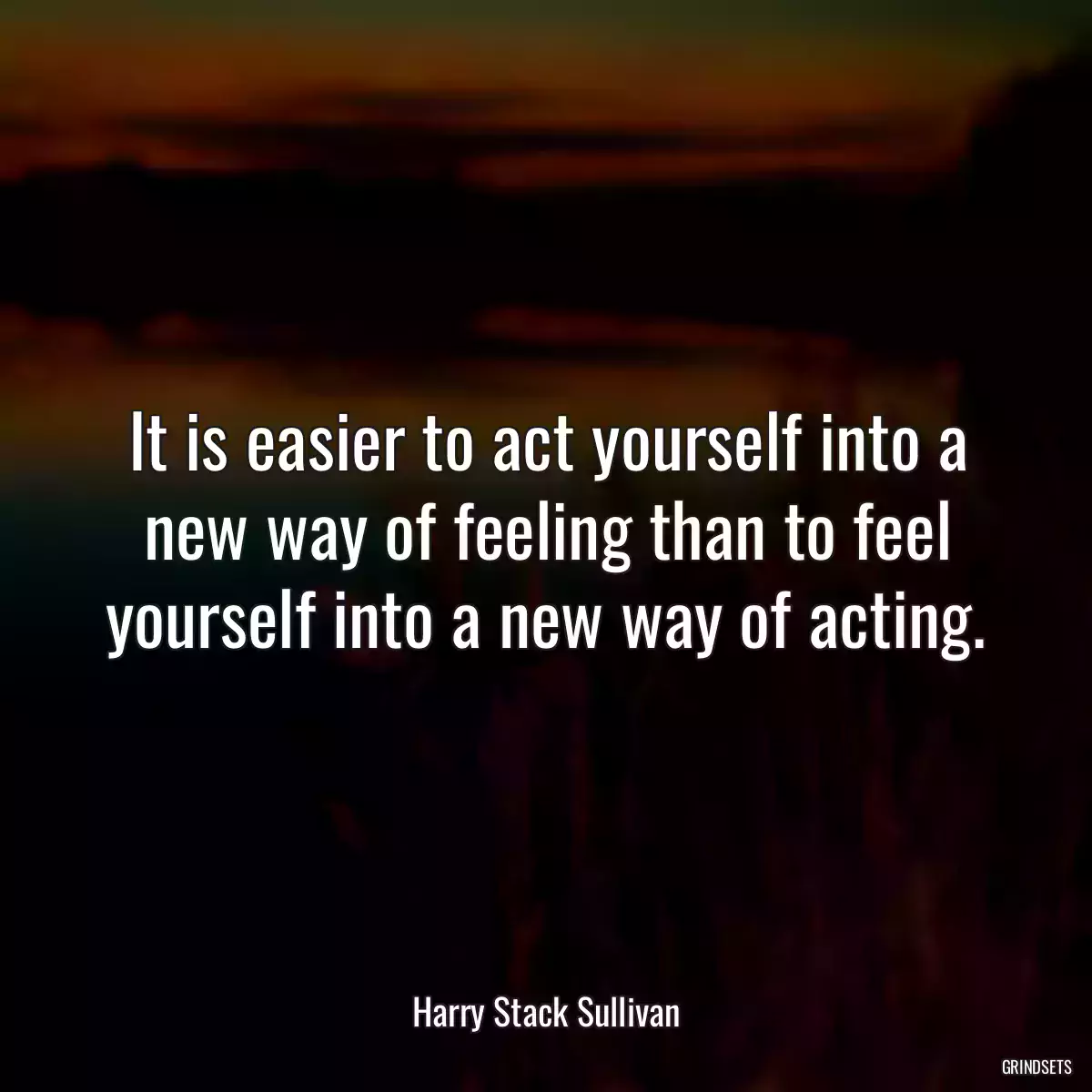 It is easier to act yourself into a new way of feeling than to feel yourself into a new way of acting.