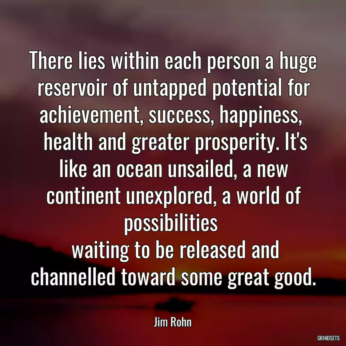 There lies within each person a huge reservoir of untapped potential for achievement, success, happiness, 
 health and greater prosperity. It\'s like an ocean unsailed, a new continent unexplored, a world of possibilities 
 waiting to be released and channelled toward some great good.