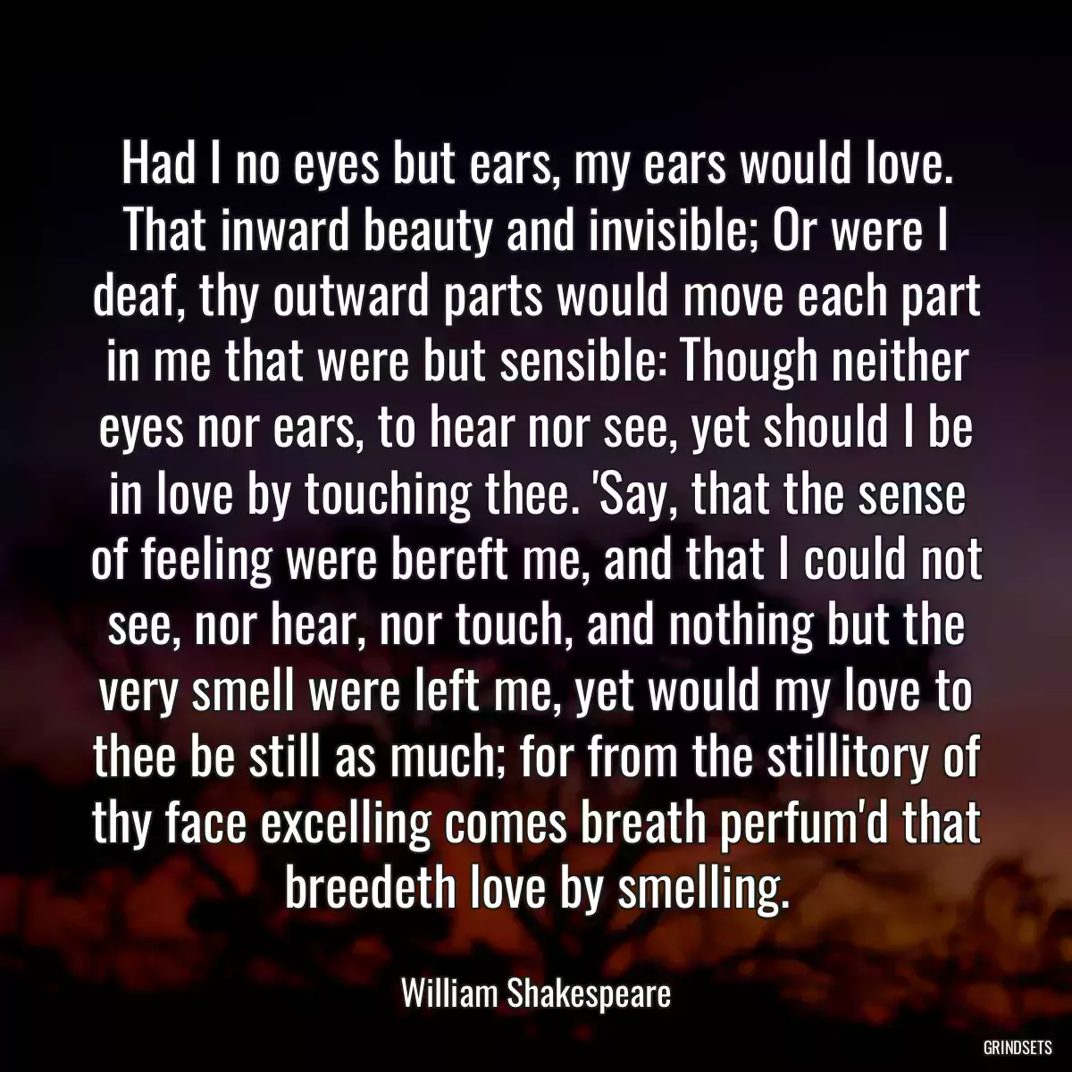 Had I no eyes but ears, my ears would love. That inward beauty and invisible; Or were I deaf, thy outward parts would move each part in me that were but sensible: Though neither eyes nor ears, to hear nor see, yet should I be in love by touching thee. \'Say, that the sense of feeling were bereft me, and that I could not see, nor hear, nor touch, and nothing but the very smell were left me, yet would my love to thee be still as much; for from the stillitory of thy face excelling comes breath perfum\'d that breedeth love by smelling.