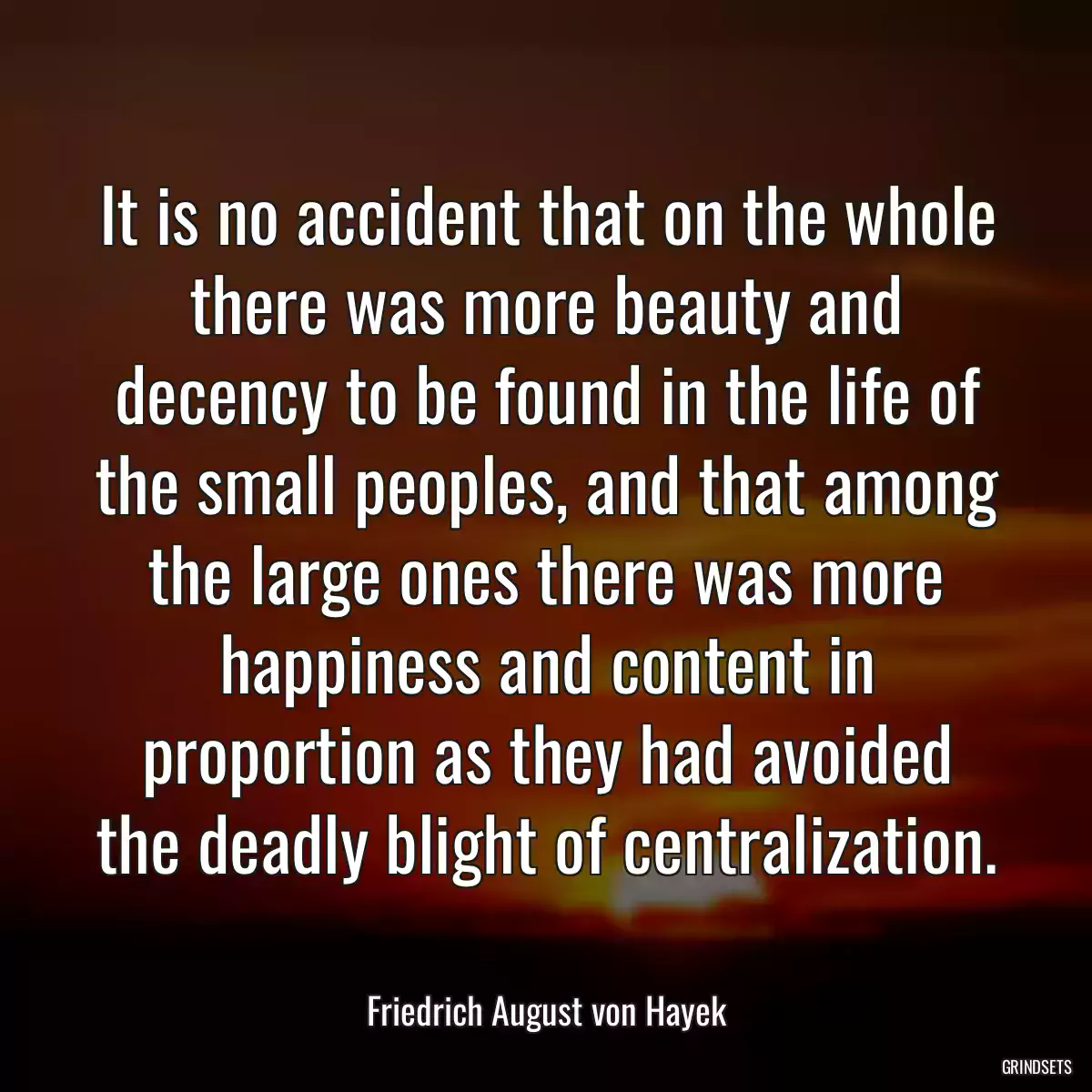 It is no accident that on the whole there was more beauty and decency to be found in the life of the small peoples, and that among the large ones there was more happiness and content in proportion as they had avoided the deadly blight of centralization.