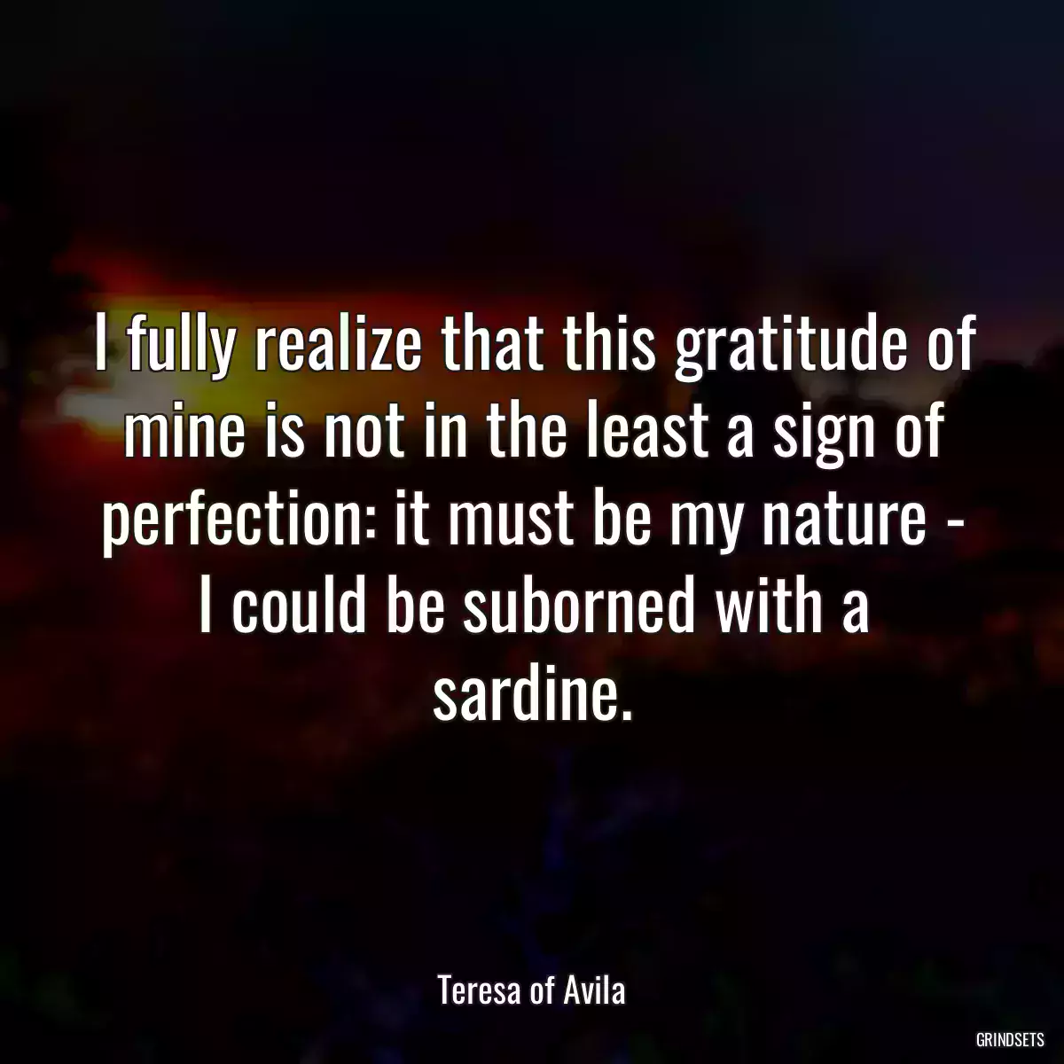 I fully realize that this gratitude of mine is not in the least a sign of perfection: it must be my nature - I could be suborned with a sardine.