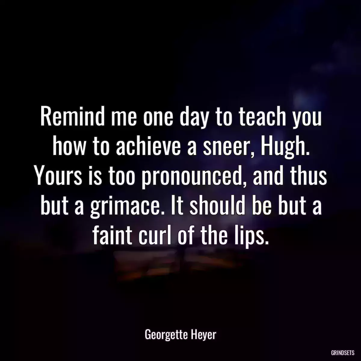 Remind me one day to teach you how to achieve a sneer, Hugh. Yours is too pronounced, and thus but a grimace. It should be but a faint curl of the lips.