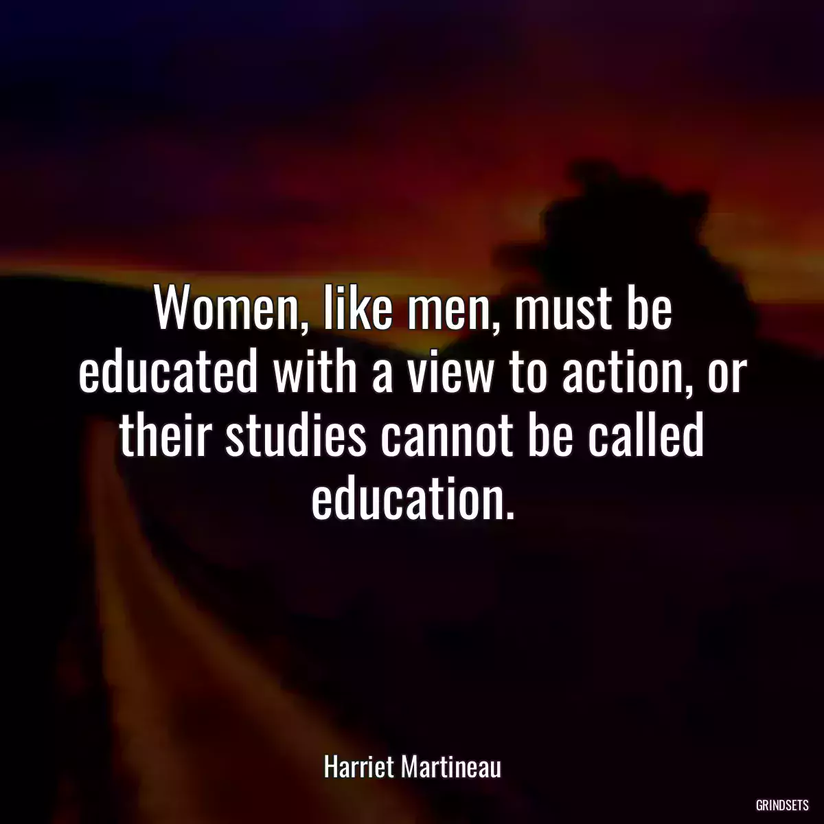 Women, like men, must be educated with a view to action, or their studies cannot be called education.