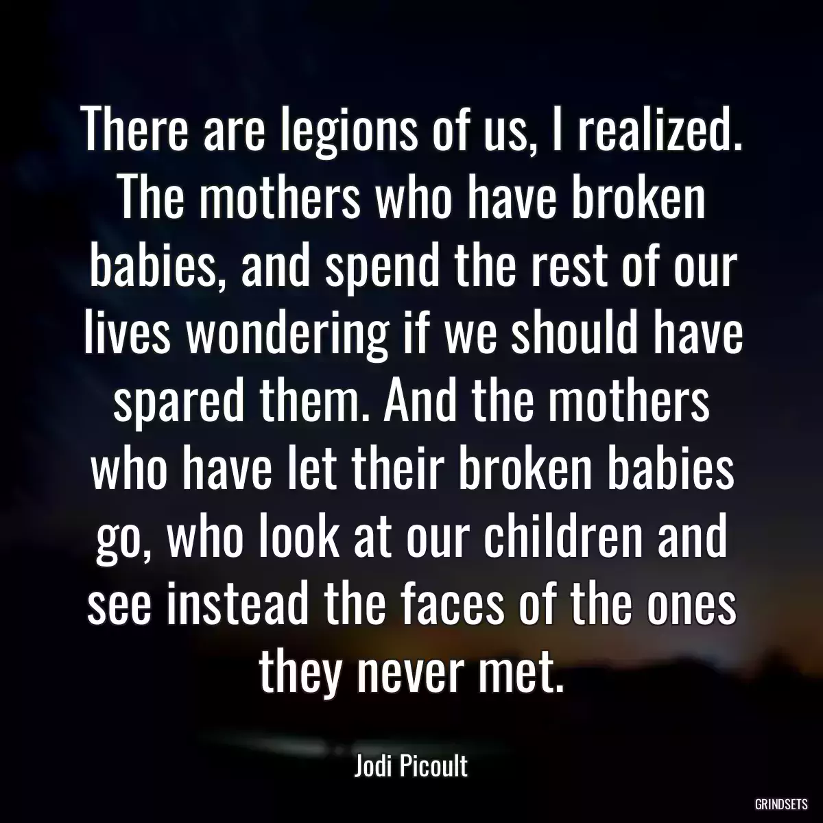 There are legions of us, I realized. The mothers who have broken babies, and spend the rest of our lives wondering if we should have spared them. And the mothers who have let their broken babies go, who look at our children and see instead the faces of the ones they never met.