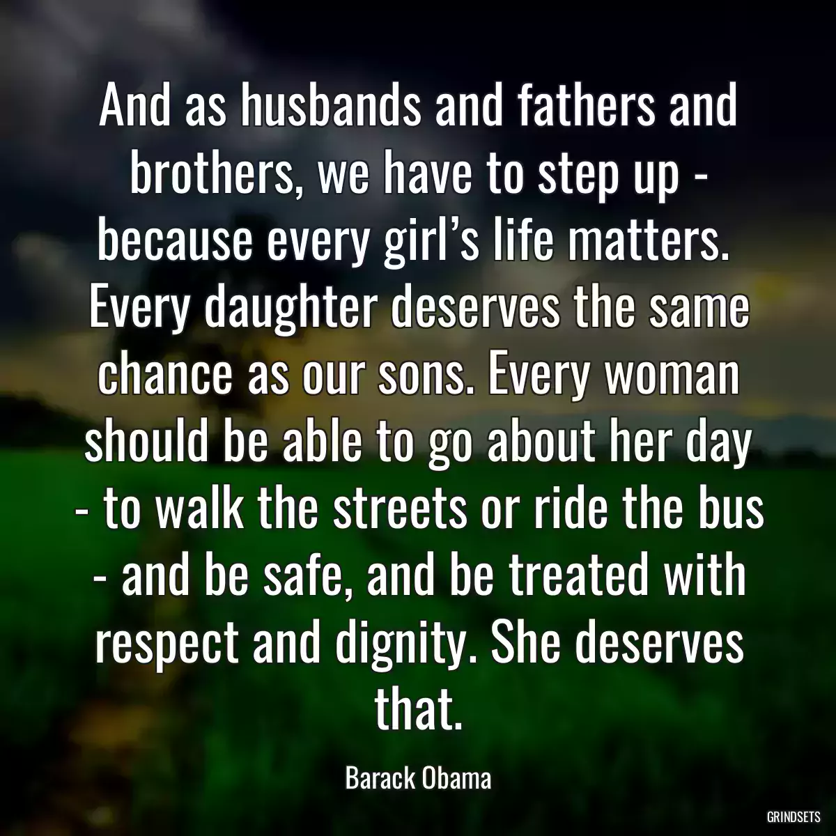 And as husbands and fathers and brothers, we have to step up - because every girl’s life matters.  Every daughter deserves the same chance as our sons. Every woman should be able to go about her day - to walk the streets or ride the bus - and be safe, and be treated with respect and dignity. She deserves that.