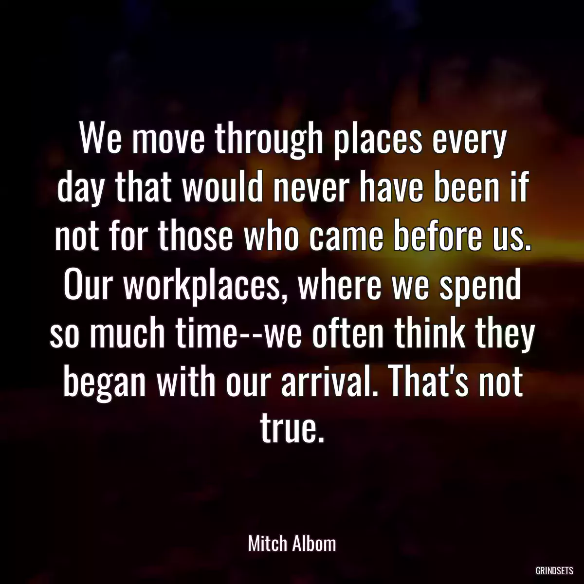 We move through places every day that would never have been if not for those who came before us. Our workplaces, where we spend so much time--we often think they began with our arrival. That\'s not true.