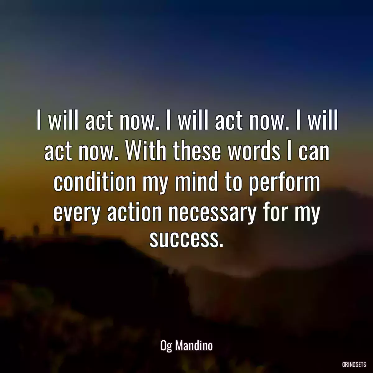 I will act now. I will act now. I will act now. With these words I can condition my mind to perform every action necessary for my success.