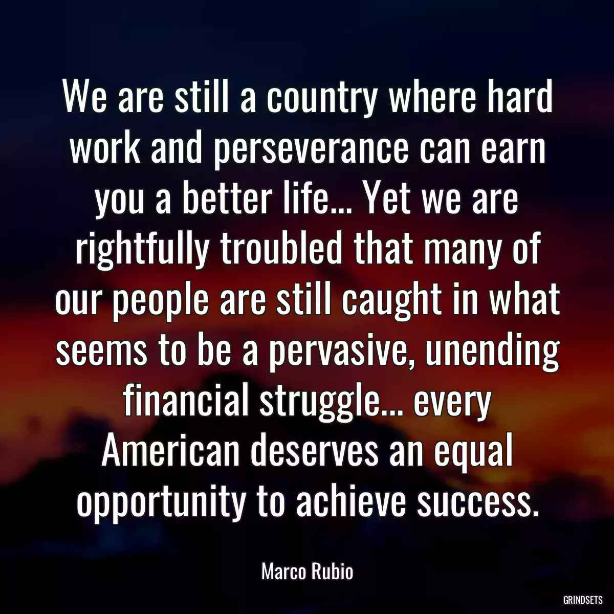 We are still a country where hard work and perseverance can earn you a better life... Yet we are rightfully troubled that many of our people are still caught in what seems to be a pervasive, unending financial struggle... every American deserves an equal opportunity to achieve success.