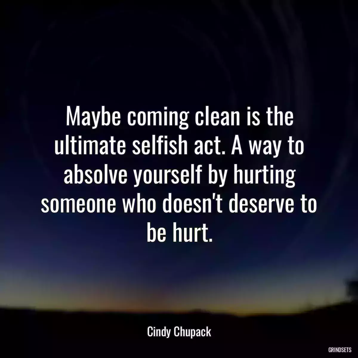 Maybe coming clean is the ultimate selfish act. A way to absolve yourself by hurting someone who doesn\'t deserve to be hurt.