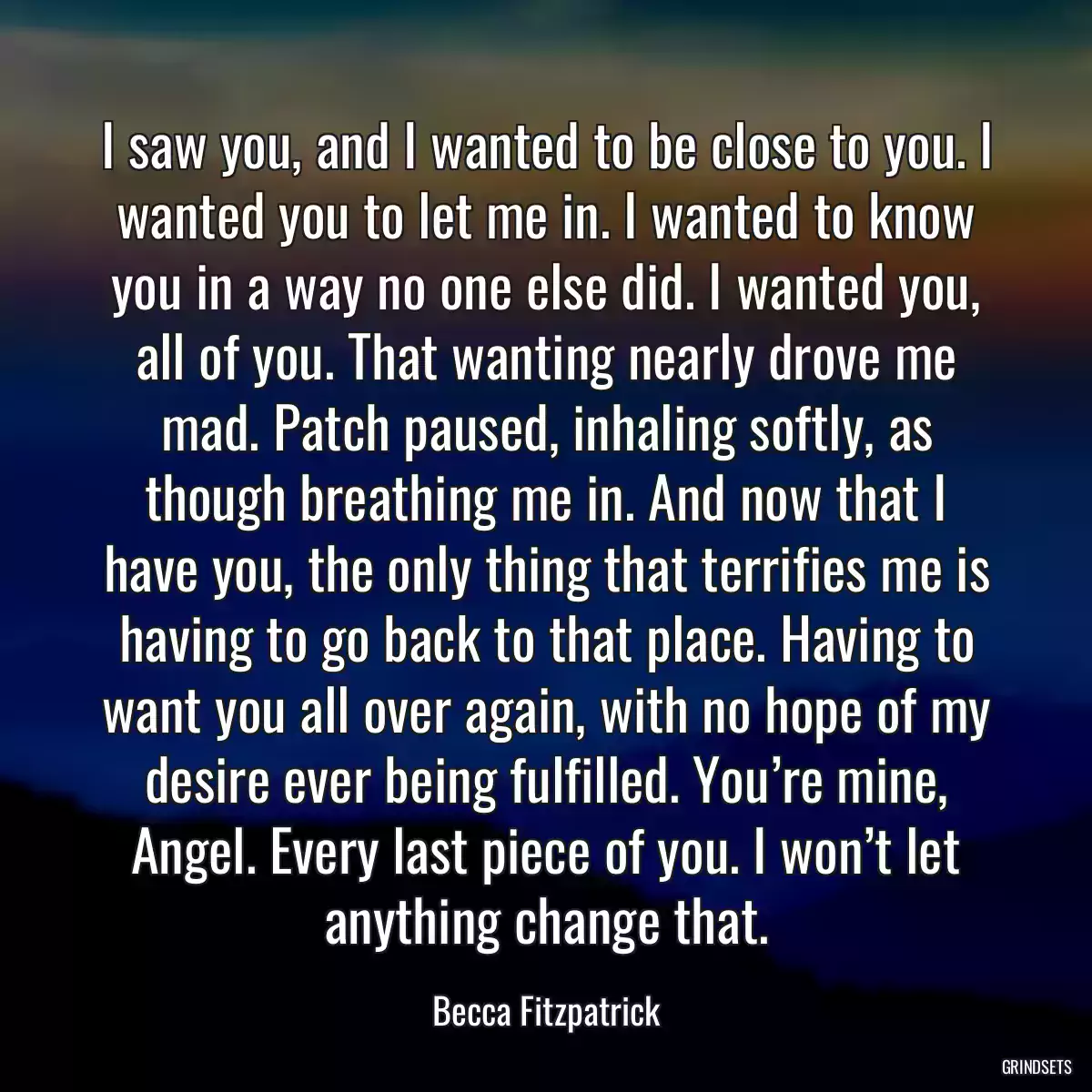 I saw you, and I wanted to be close to you. I wanted you to let me in. I wanted to know you in a way no one else did. I wanted you, all of you. That wanting nearly drove me mad. Patch paused, inhaling softly, as though breathing me in. And now that I have you, the only thing that terrifies me is having to go back to that place. Having to want you all over again, with no hope of my desire ever being fulfilled. You’re mine, Angel. Every last piece of you. I won’t let anything change that.