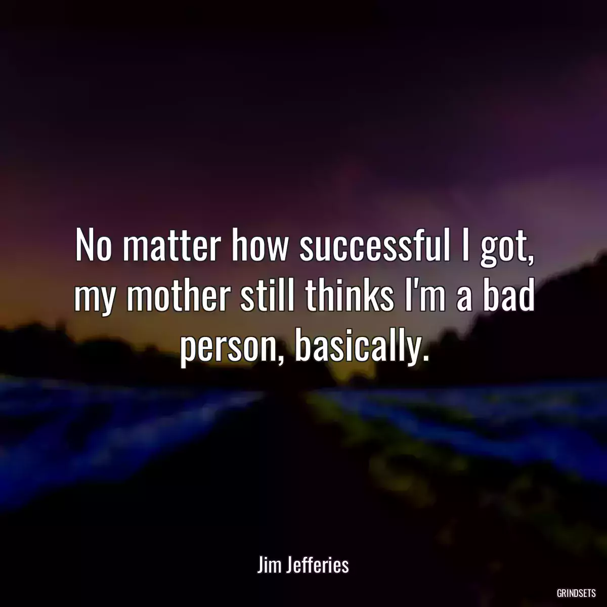 No matter how successful I got, my mother still thinks I\'m a bad person, basically.