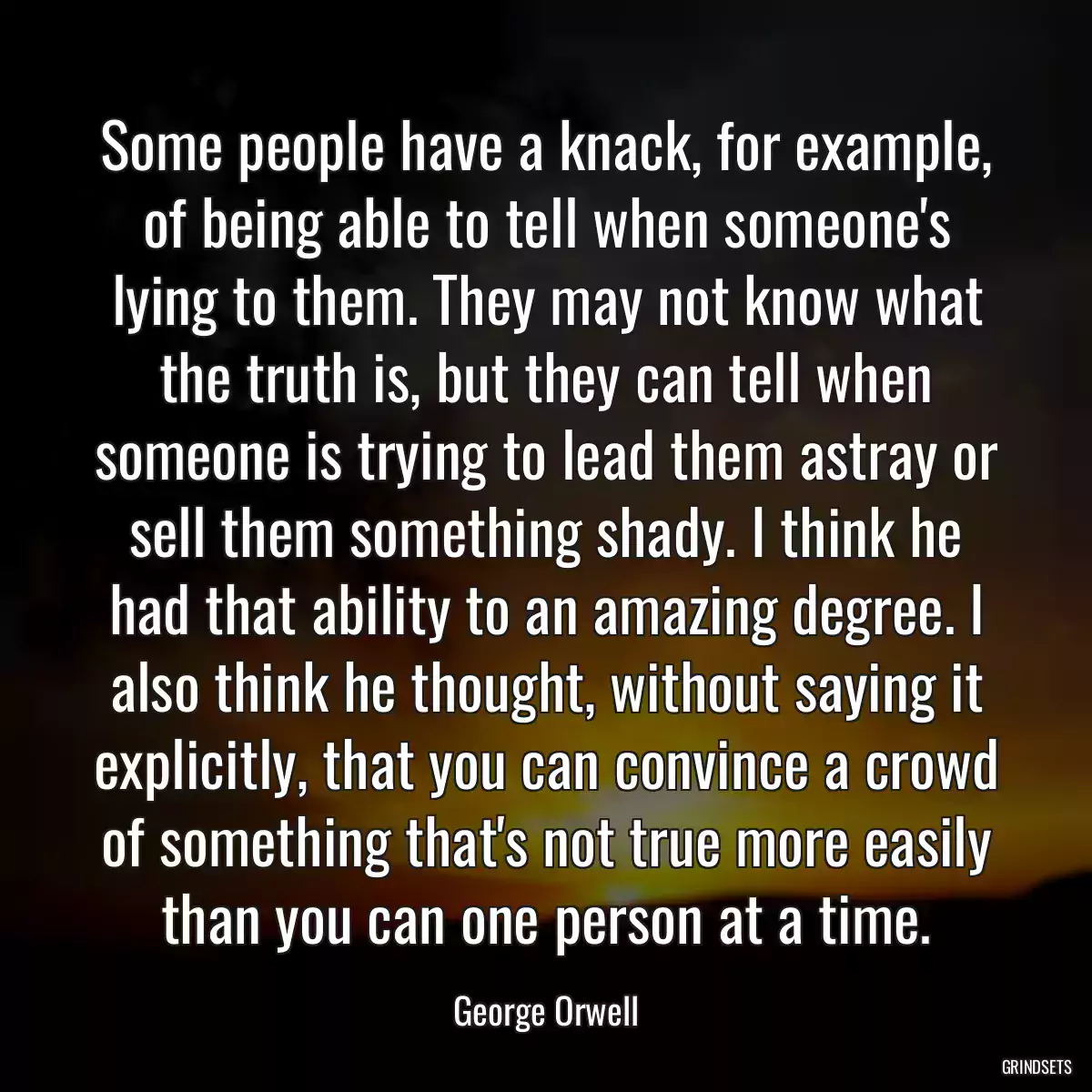 Some people have a knack, for example, of being able to tell when someone\'s lying to them. They may not know what the truth is, but they can tell when someone is trying to lead them astray or sell them something shady. I think he had that ability to an amazing degree. I also think he thought, without saying it explicitly, that you can convince a crowd of something that\'s not true more easily than you can one person at a time.