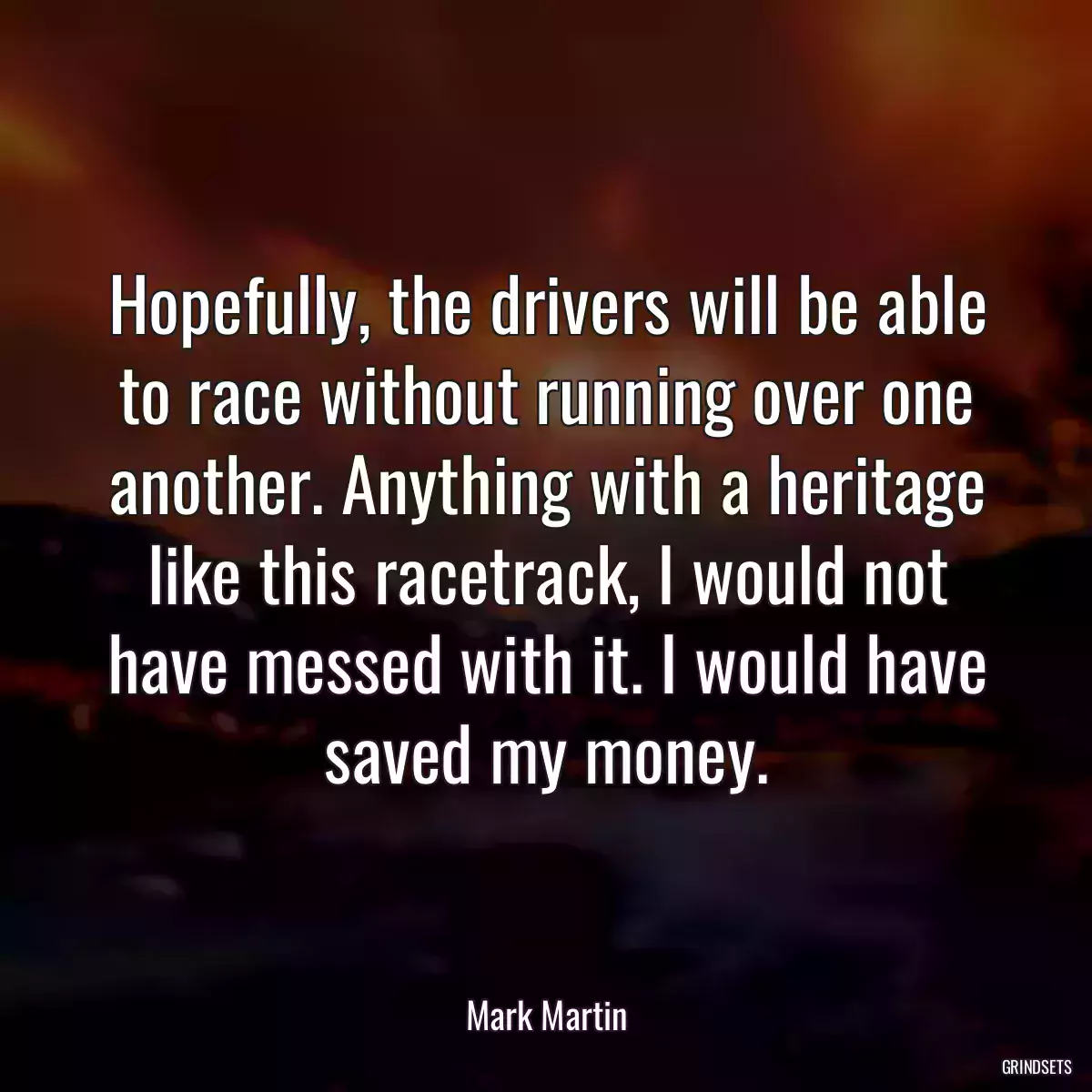 Hopefully, the drivers will be able to race without running over one another. Anything with a heritage like this racetrack, I would not have messed with it. I would have saved my money.