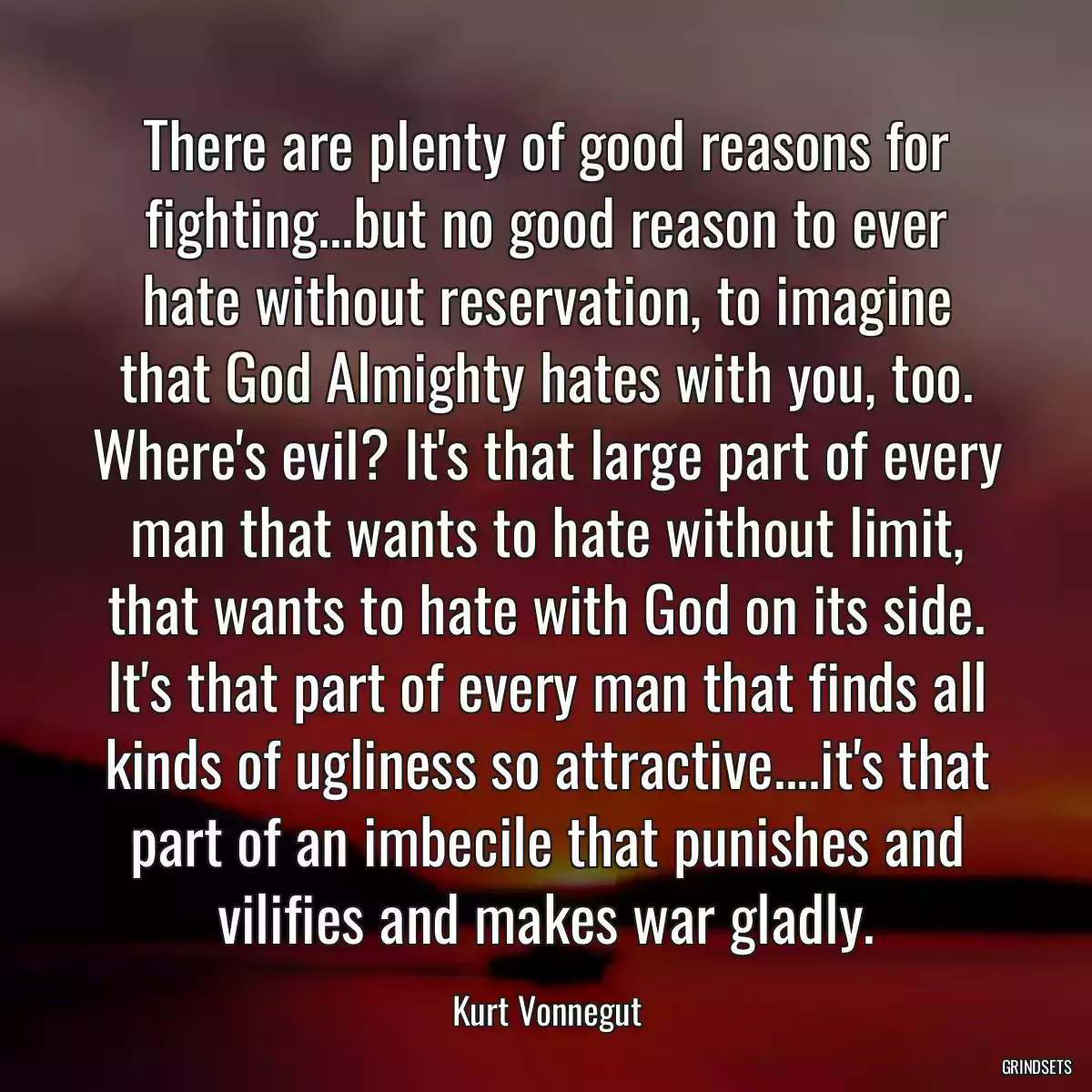 There are plenty of good reasons for fighting...but no good reason to ever hate without reservation, to imagine that God Almighty hates with you, too. Where\'s evil? It\'s that large part of every man that wants to hate without limit, that wants to hate with God on its side. It\'s that part of every man that finds all kinds of ugliness so attractive....it\'s that part of an imbecile that punishes and vilifies and makes war gladly.