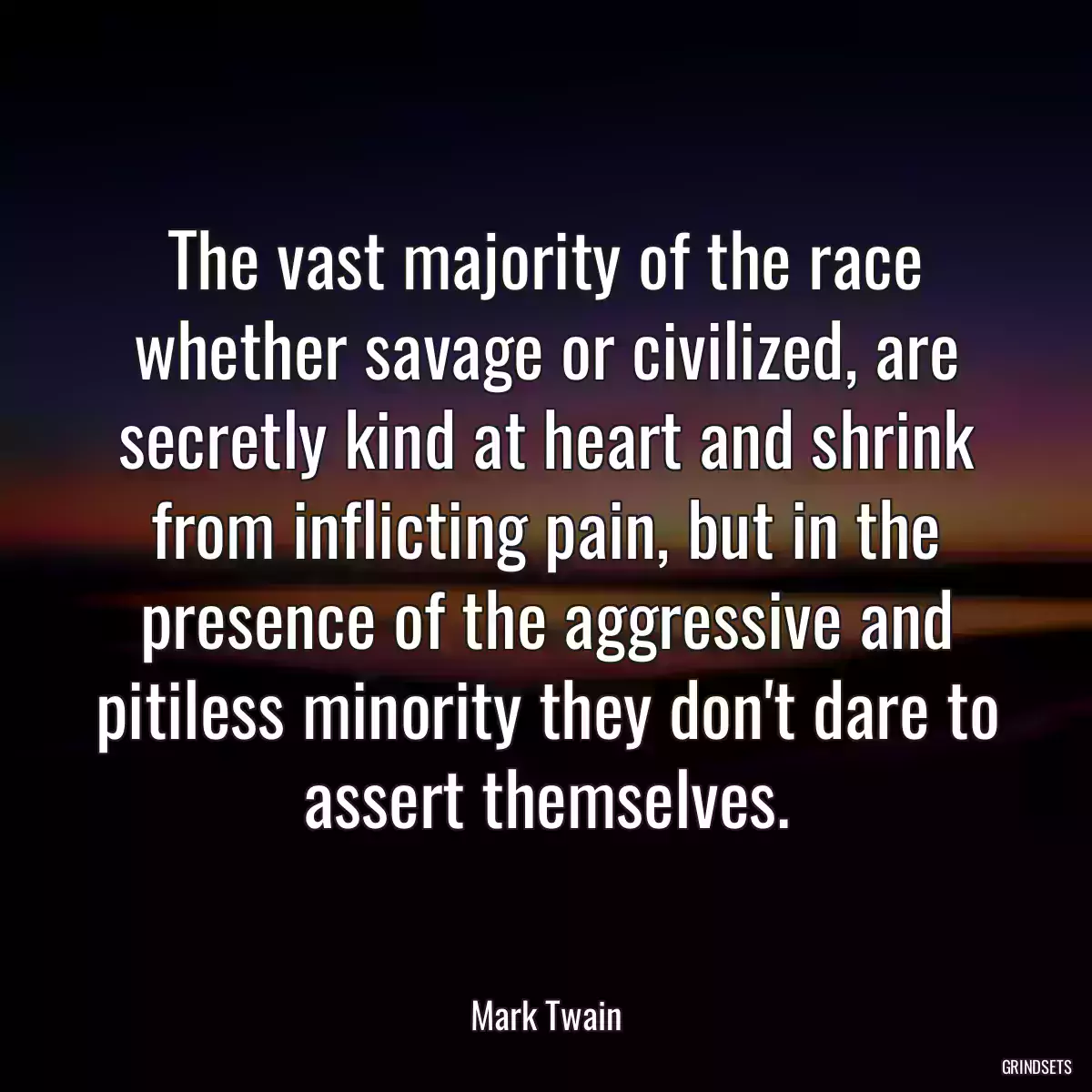 The vast majority of the race whether savage or civilized, are secretly kind at heart and shrink from inflicting pain, but in the presence of the aggressive and pitiless minority they don\'t dare to assert themselves.