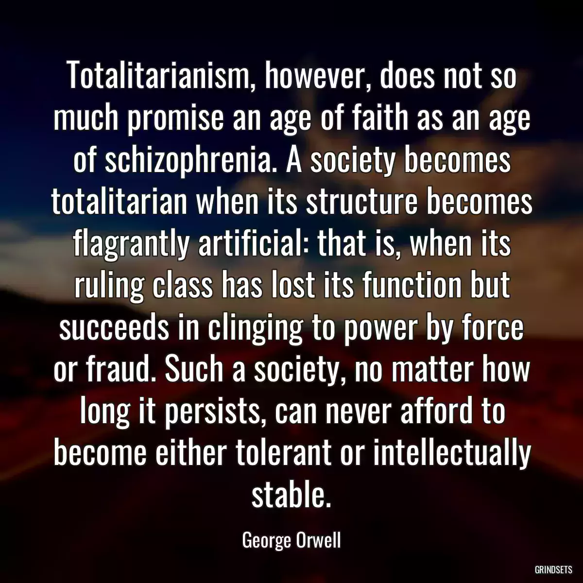 Totalitarianism, however, does not so much promise an age of faith as an age of schizophrenia. A society becomes totalitarian when its structure becomes flagrantly artificial: that is, when its ruling class has lost its function but succeeds in clinging to power by force or fraud. Such a society, no matter how long it persists, can never afford to become either tolerant or intellectually stable.