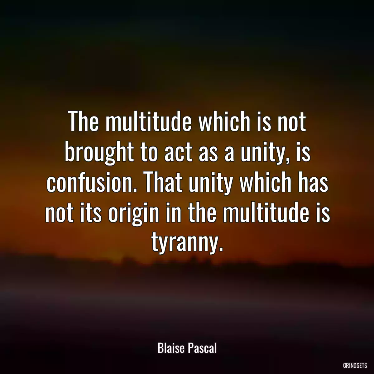 The multitude which is not brought to act as a unity, is confusion. That unity which has not its origin in the multitude is tyranny.