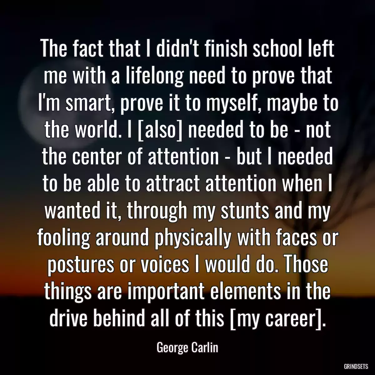 The fact that I didn\'t finish school left me with a lifelong need to prove that I\'m smart, prove it to myself, maybe to the world. I [also] needed to be - not the center of attention - but I needed to be able to attract attention when I wanted it, through my stunts and my fooling around physically with faces or postures or voices I would do. Those things are important elements in the drive behind all of this [my career].
