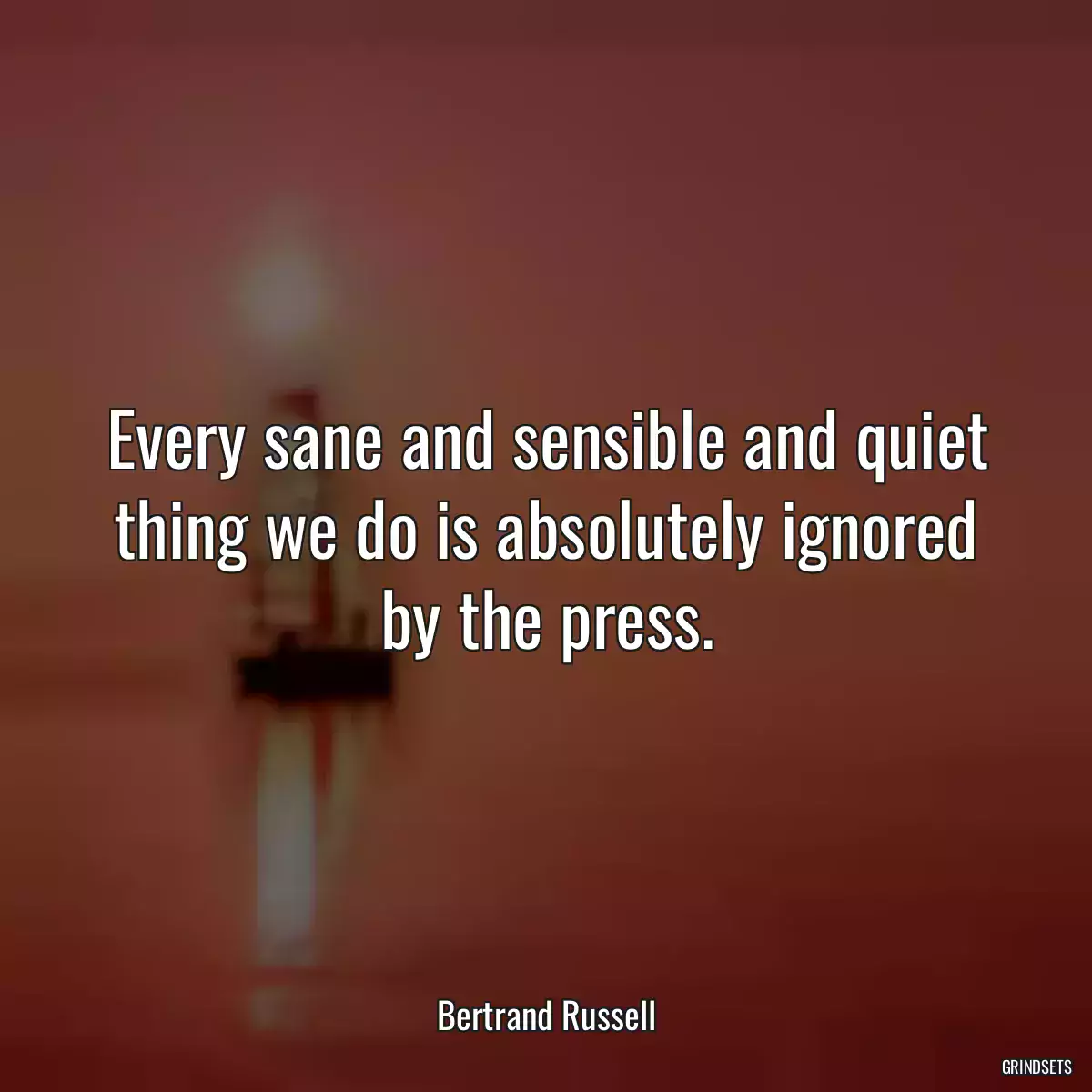 Every sane and sensible and quiet thing we do is absolutely ignored by the press.