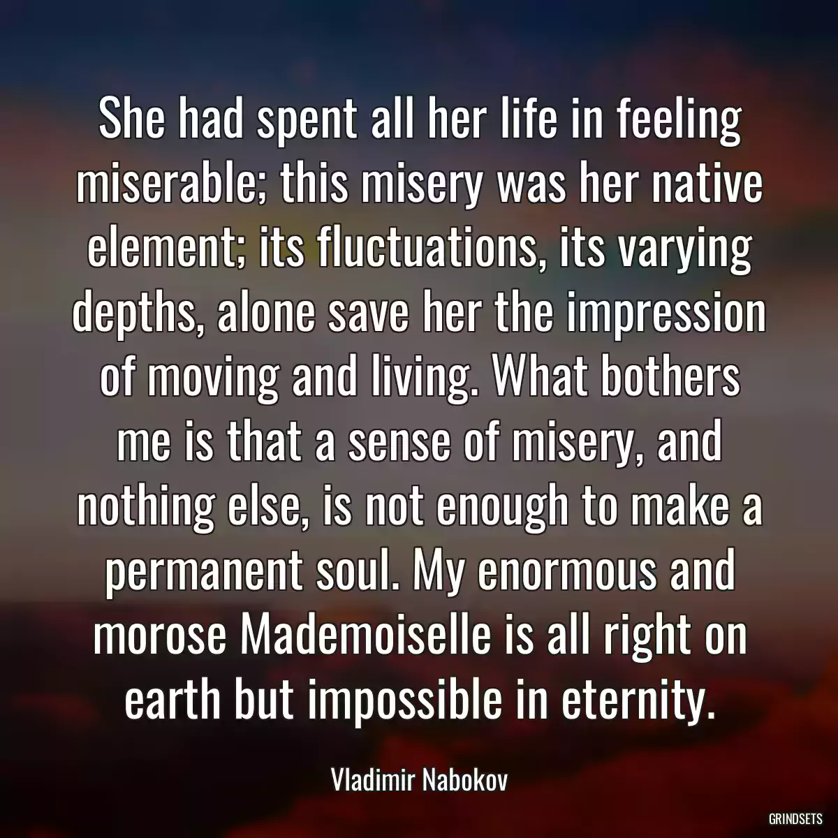 She had spent all her life in feeling miserable; this misery was her native element; its fluctuations, its varying depths, alone save her the impression of moving and living. What bothers me is that a sense of misery, and nothing else, is not enough to make a permanent soul. My enormous and morose Mademoiselle is all right on earth but impossible in eternity.