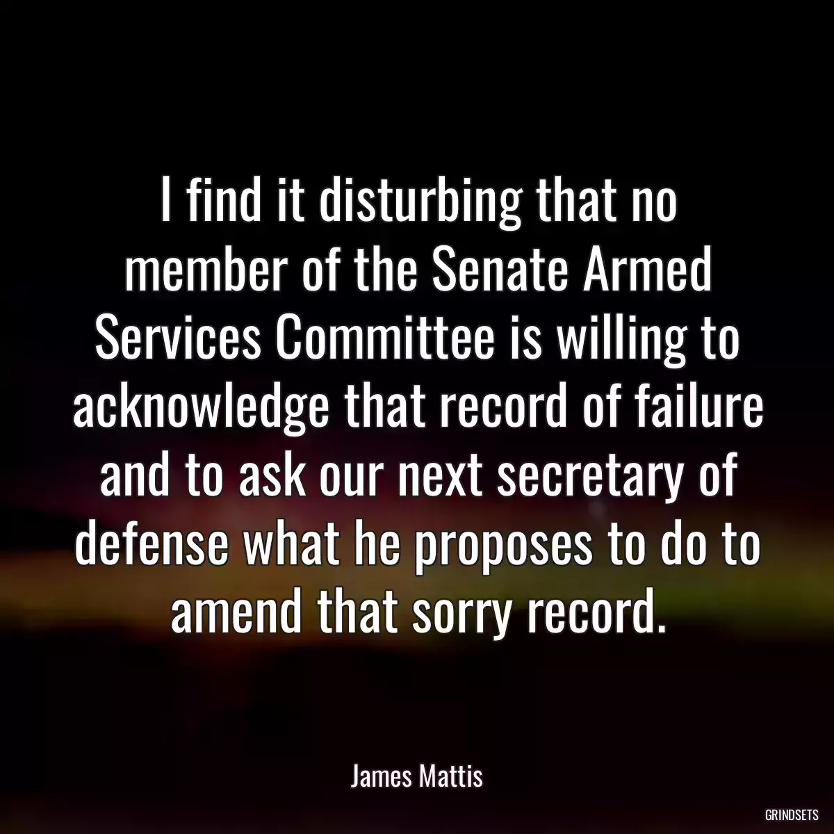 I find it disturbing that no member of the Senate Armed Services Committee is willing to acknowledge that record of failure and to ask our next secretary of defense what he proposes to do to amend that sorry record.