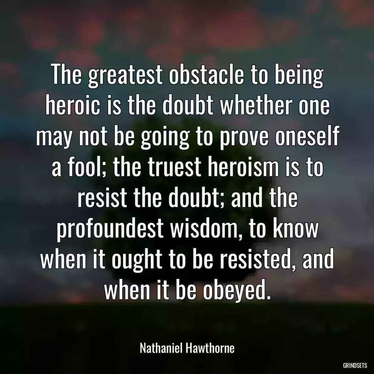 The greatest obstacle to being heroic is the doubt whether one may not be going to prove oneself a fool; the truest heroism is to resist the doubt; and the profoundest wisdom, to know when it ought to be resisted, and when it be obeyed.