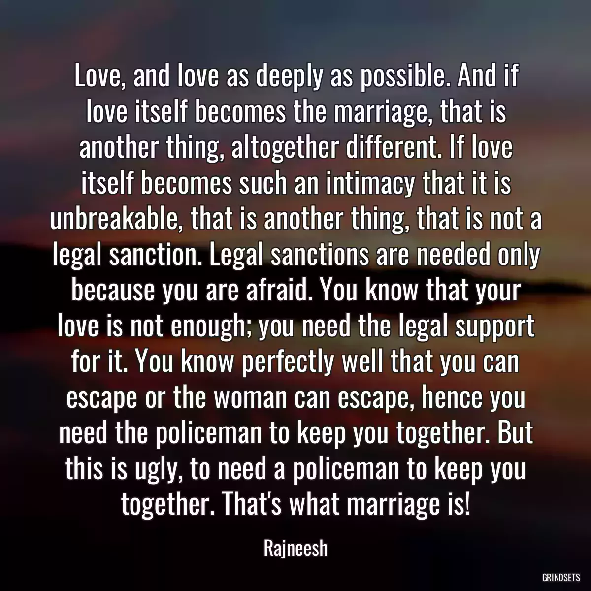 Love, and love as deeply as possible. And if love itself becomes the marriage, that is another thing, altogether different. If love itself becomes such an intimacy that it is unbreakable, that is another thing, that is not a legal sanction. Legal sanctions are needed only because you are afraid. You know that your love is not enough; you need the legal support for it. You know perfectly well that you can escape or the woman can escape, hence you need the policeman to keep you together. But this is ugly, to need a policeman to keep you together. That\'s what marriage is!