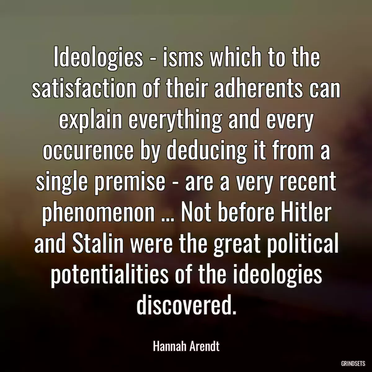 Ideologies - isms which to the satisfaction of their adherents can explain everything and every occurence by deducing it from a single premise - are a very recent phenomenon ... Not before Hitler and Stalin were the great political potentialities of the ideologies discovered.