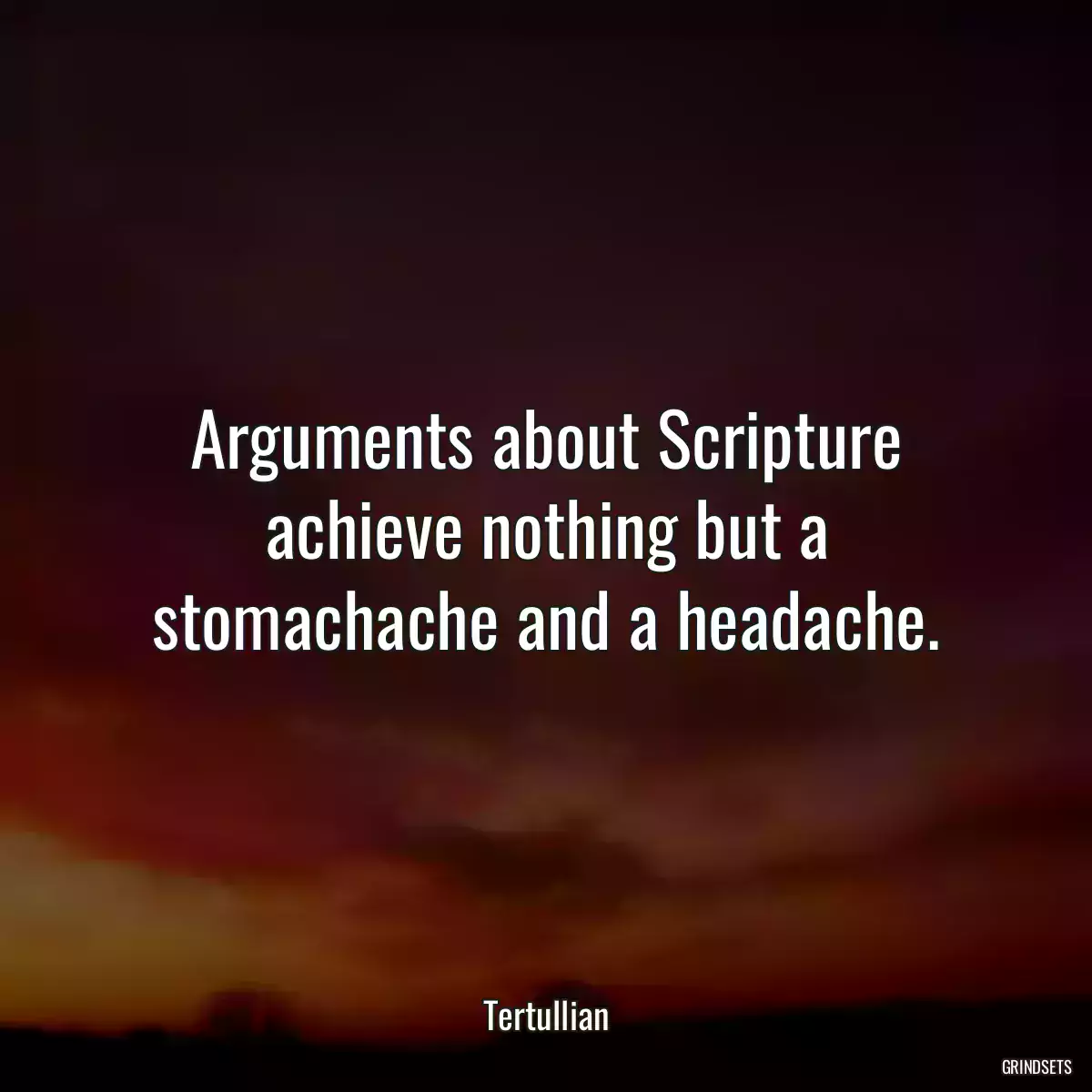 Arguments about Scripture achieve nothing but a stomachache and a headache.