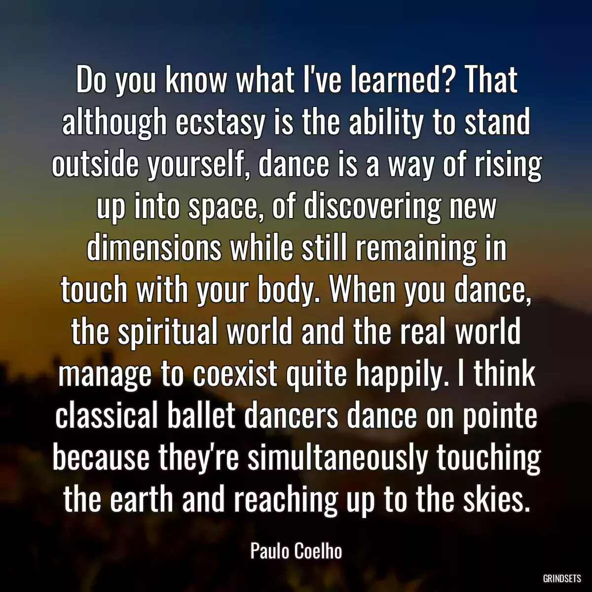 Do you know what I\'ve learned? That although ecstasy is the ability to stand outside yourself, dance is a way of rising up into space, of discovering new dimensions while still remaining in touch with your body. When you dance, the spiritual world and the real world manage to coexist quite happily. I think classical ballet dancers dance on pointe because they\'re simultaneously touching the earth and reaching up to the skies.