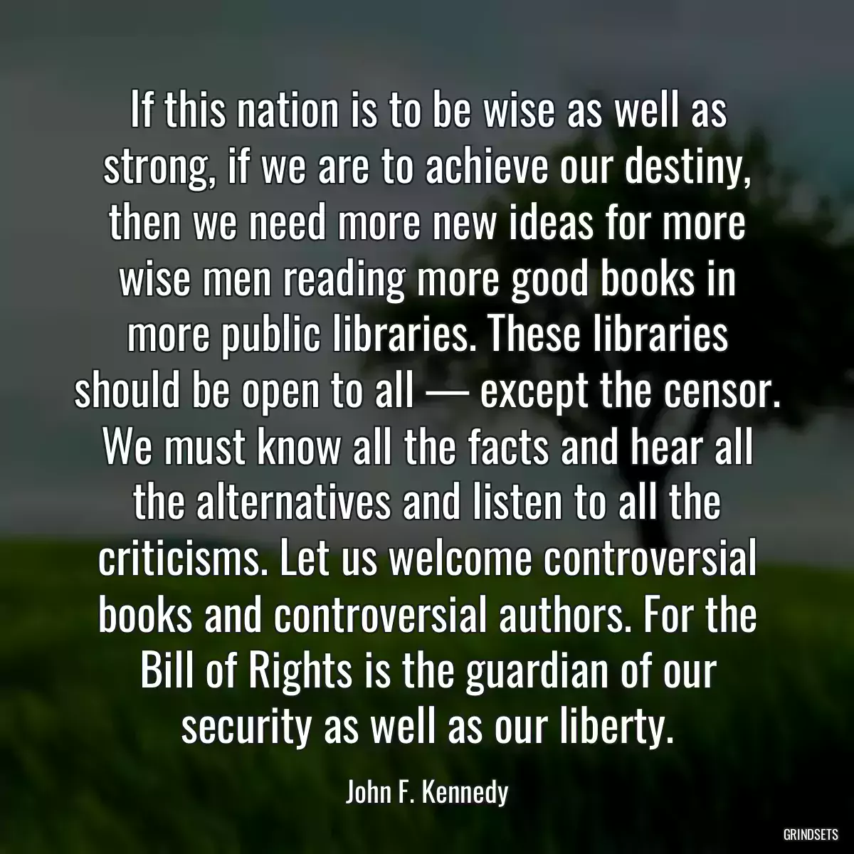 If this nation is to be wise as well as strong, if we are to achieve our destiny, then we need more new ideas for more wise men reading more good books in more public libraries. These libraries should be open to all — except the censor. We must know all the facts and hear all the alternatives and listen to all the criticisms. Let us welcome controversial books and controversial authors. For the Bill of Rights is the guardian of our security as well as our liberty.