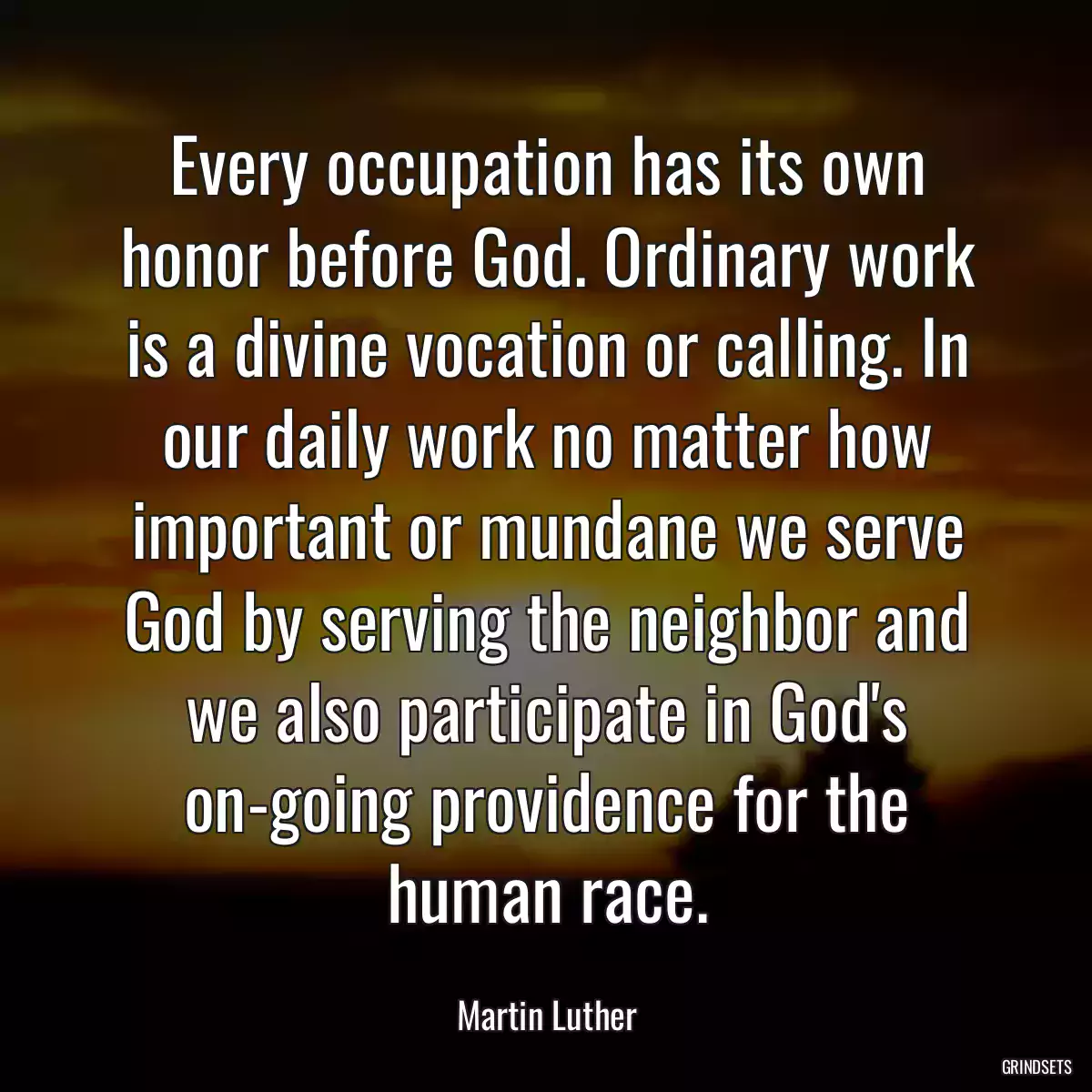 Every occupation has its own honor before God. Ordinary work is a divine vocation or calling. In our daily work no matter how important or mundane we serve God by serving the neighbor and we also participate in God\'s on-going providence for the human race.