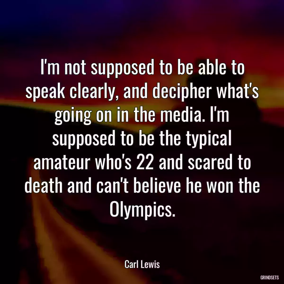 I\'m not supposed to be able to speak clearly, and decipher what\'s going on in the media. I\'m supposed to be the typical amateur who\'s 22 and scared to death and can\'t believe he won the Olympics.