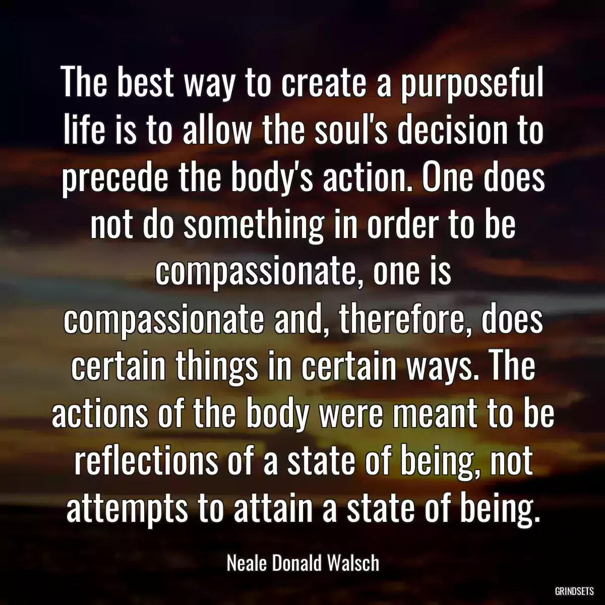 The best way to create a purposeful life is to allow the soul\'s decision to precede the body\'s action. One does not do something in order to be compassionate, one is compassionate and, therefore, does certain things in certain ways. The actions of the body were meant to be reflections of a state of being, not attempts to attain a state of being.