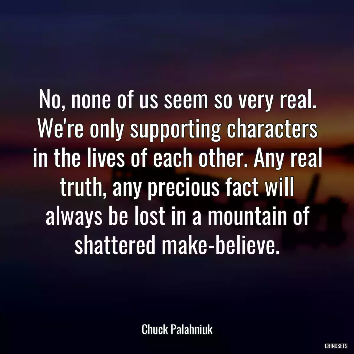 No, none of us seem so very real. We\'re only supporting characters in the lives of each other. Any real truth, any precious fact will always be lost in a mountain of shattered make-believe.