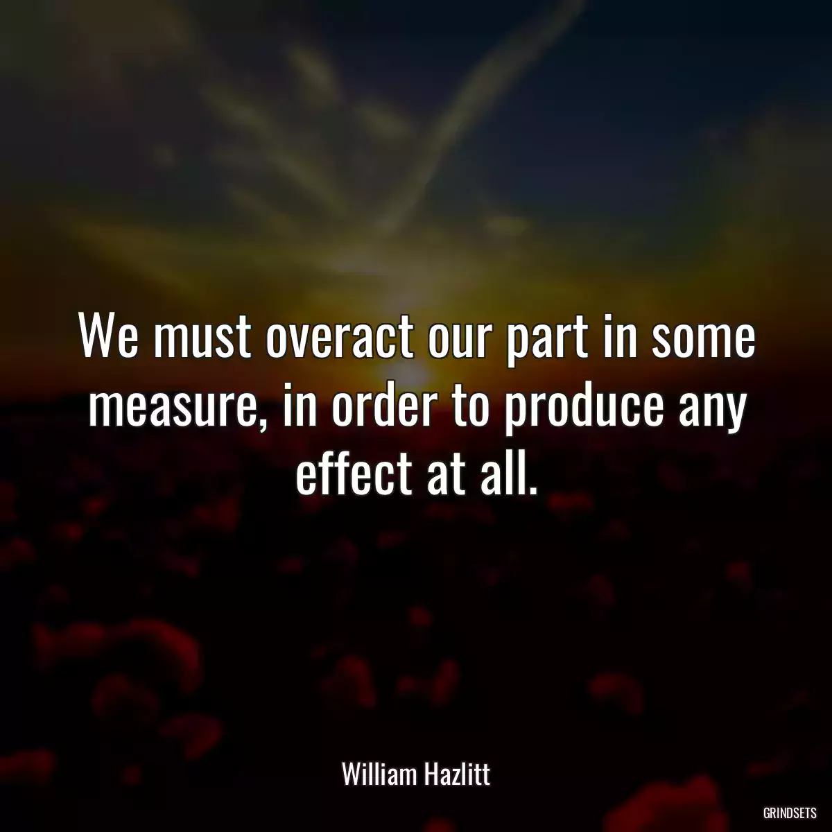 We must overact our part in some measure, in order to produce any effect at all.