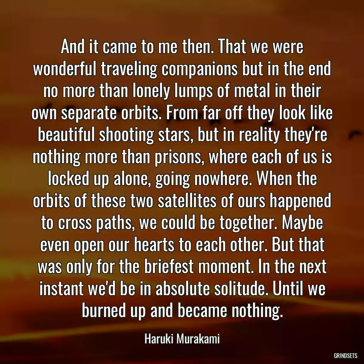 And it came to me then. That we were wonderful traveling companions but in the end no more than lonely lumps of metal in their own separate orbits. From far off they look like beautiful shooting stars, but in reality they\'re nothing more than prisons, where each of us is locked up alone, going nowhere. When the orbits of these two satellites of ours happened to cross paths, we could be together. Maybe even open our hearts to each other. But that was only for the briefest moment. In the next instant we\'d be in absolute solitude. Until we burned up and became nothing.