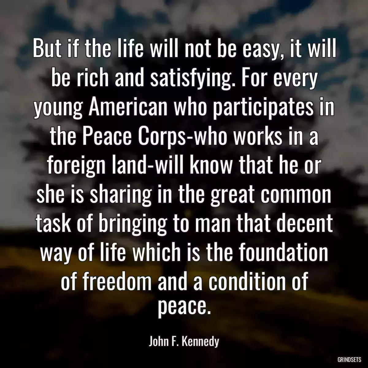 But if the life will not be easy, it will be rich and satisfying. For every young American who participates in the Peace Corps-who works in a foreign land-will know that he or she is sharing in the great common task of bringing to man that decent way of life which is the foundation of freedom and a condition of peace.