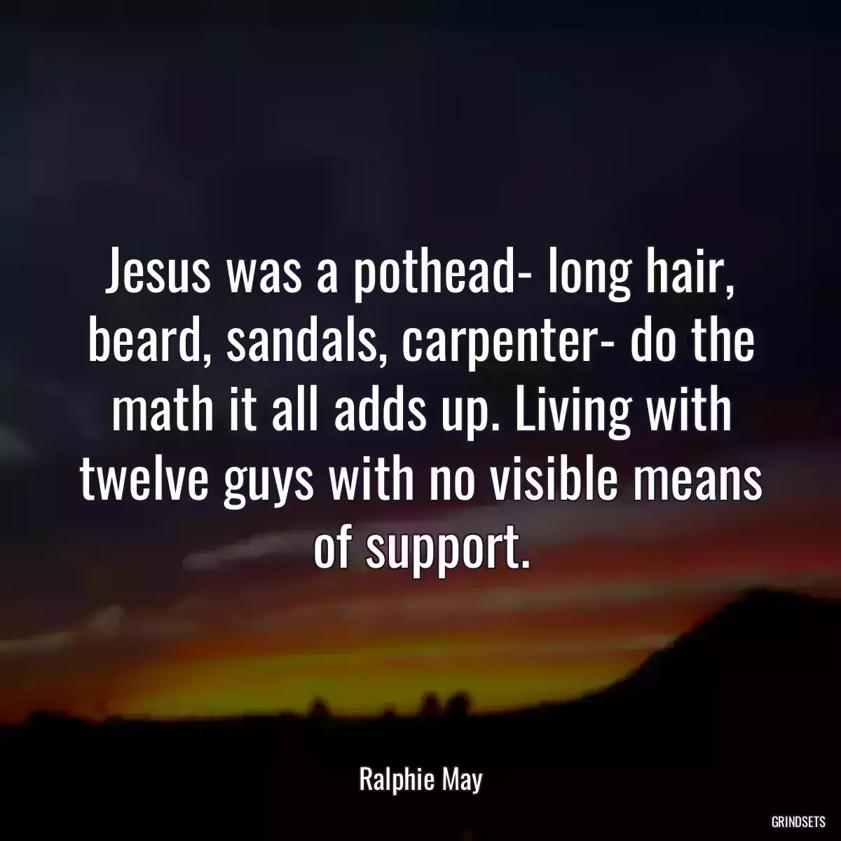 Jesus was a pothead- long hair, beard, sandals, carpenter- do the math it all adds up. Living with twelve guys with no visible means of support.