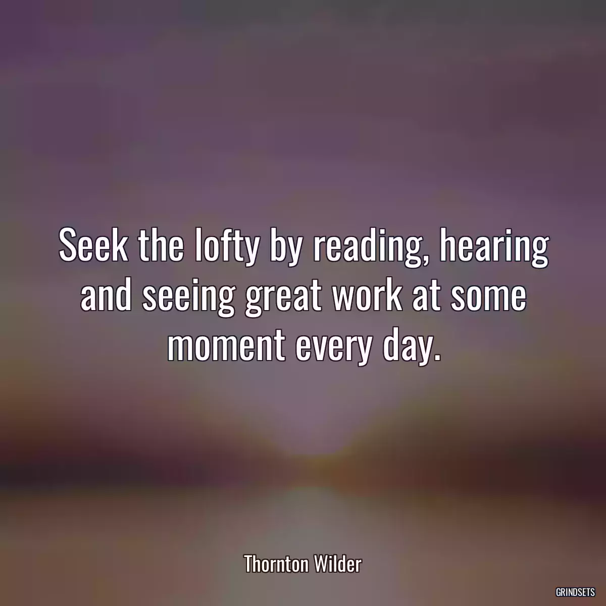 Seek the lofty by reading, hearing and seeing great work at some moment every day.