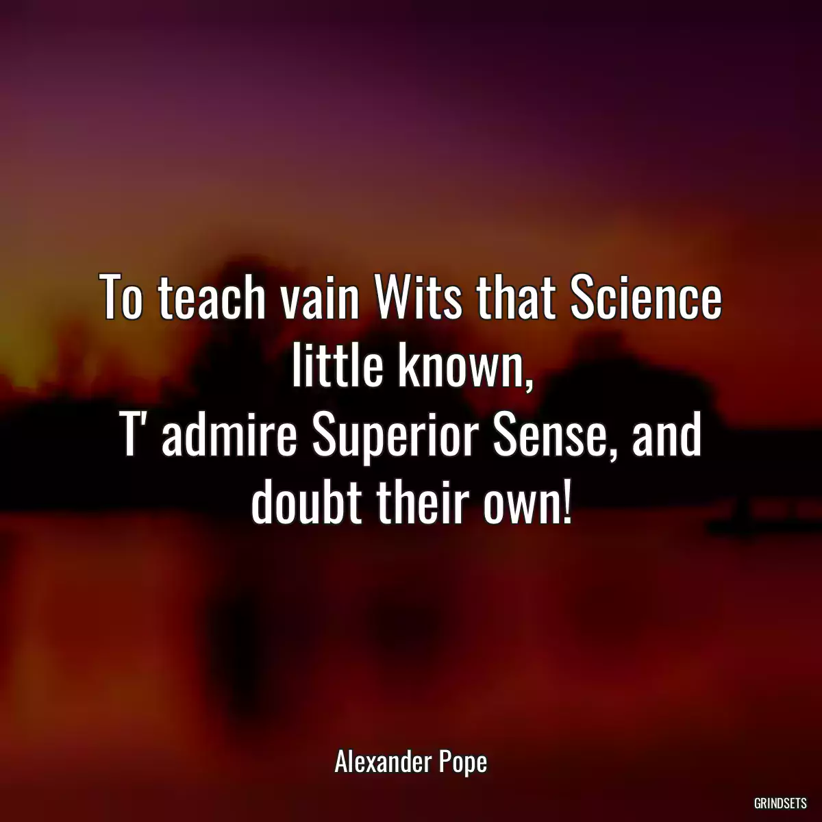 To teach vain Wits that Science little known,
T\' admire Superior Sense, and doubt their own!