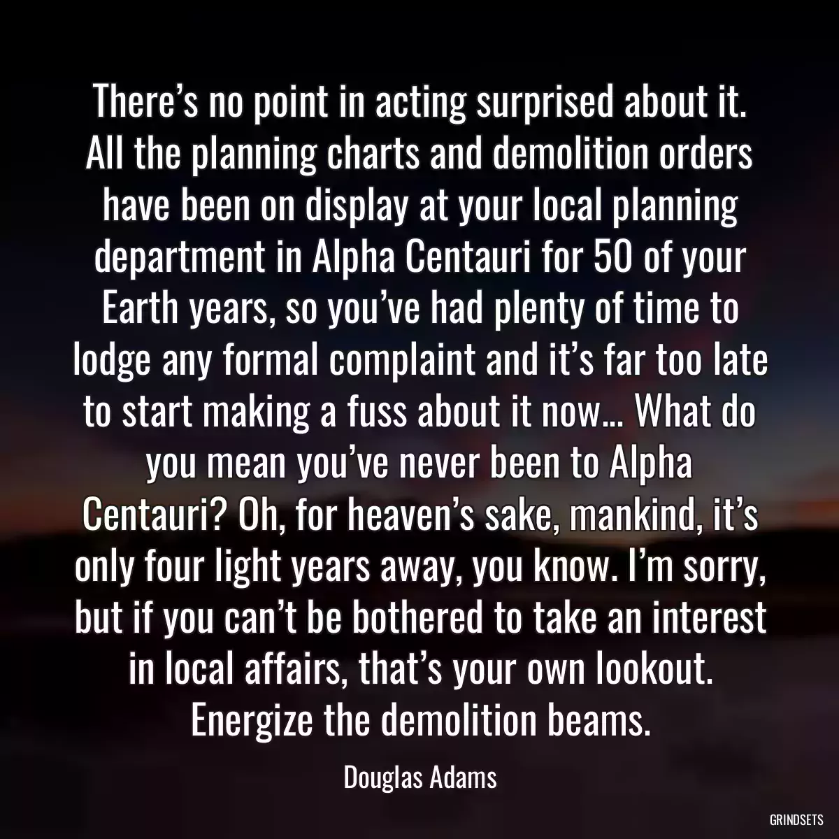 There’s no point in acting surprised about it. All the planning charts and demolition orders have been on display at your local planning department in Alpha Centauri for 50 of your Earth years, so you’ve had plenty of time to lodge any formal complaint and it’s far too late to start making a fuss about it now... What do you mean you’ve never been to Alpha Centauri? Oh, for heaven’s sake, mankind, it’s only four light years away, you know. I’m sorry, but if you can’t be bothered to take an interest in local affairs, that’s your own lookout. Energize the demolition beams.