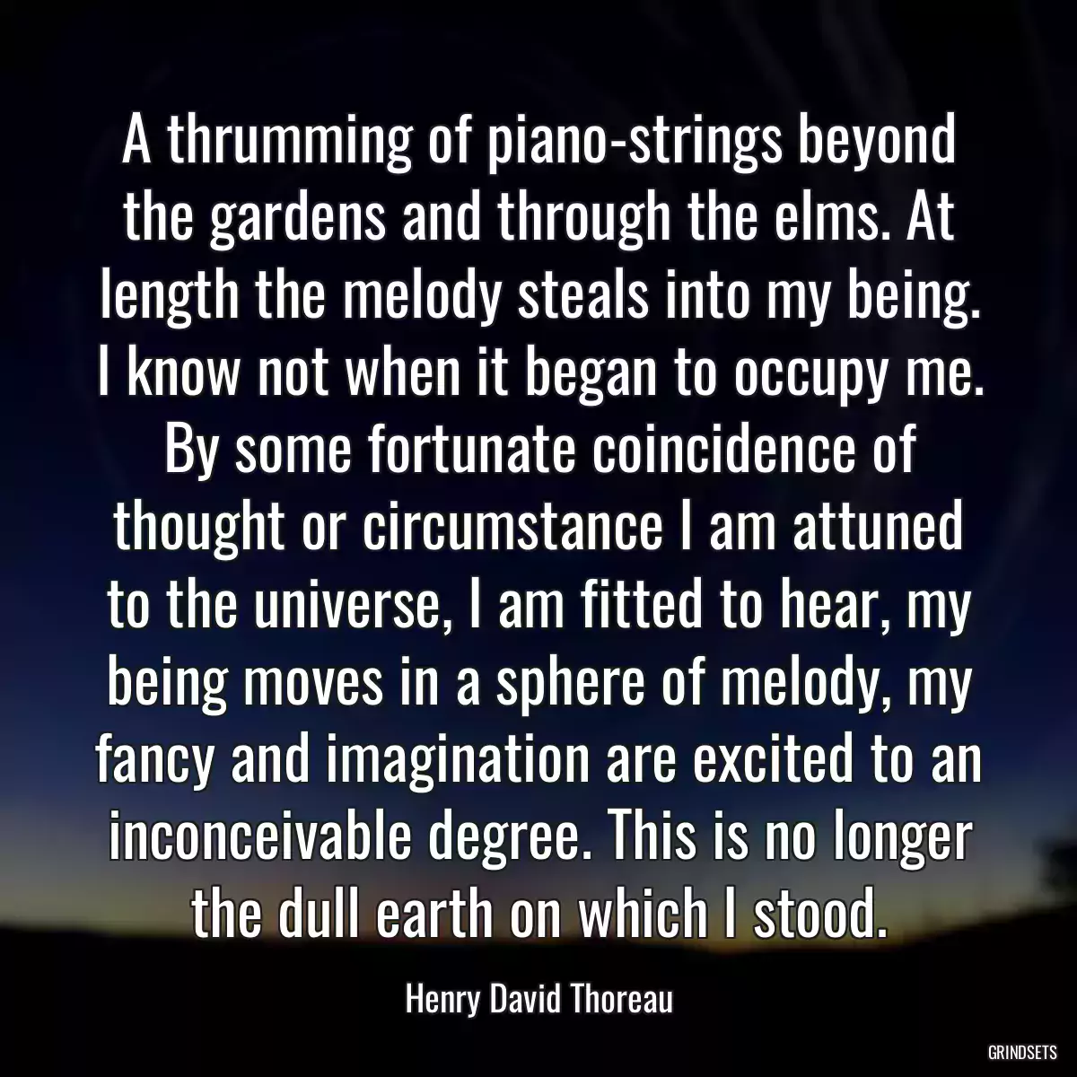 A thrumming of piano-strings beyond the gardens and through the elms. At length the melody steals into my being. I know not when it began to occupy me. By some fortunate coincidence of thought or circumstance I am attuned to the universe, I am fitted to hear, my being moves in a sphere of melody, my fancy and imagination are excited to an inconceivable degree. This is no longer the dull earth on which I stood.