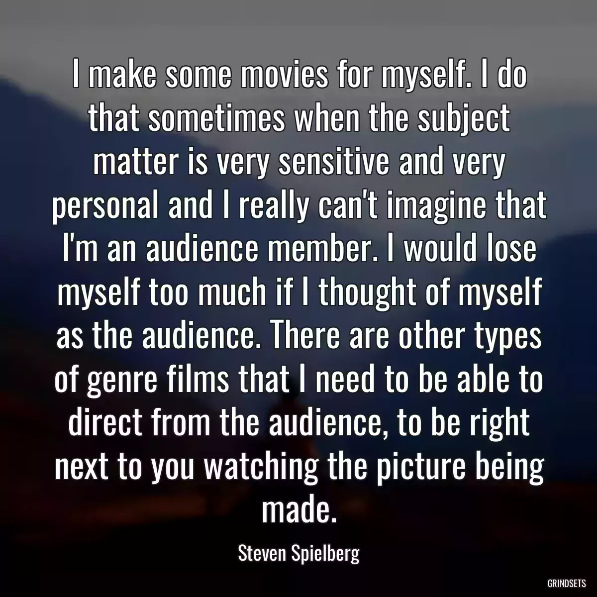 I make some movies for myself. I do that sometimes when the subject matter is very sensitive and very personal and I really can\'t imagine that I\'m an audience member. I would lose myself too much if I thought of myself as the audience. There are other types of genre films that I need to be able to direct from the audience, to be right next to you watching the picture being made.