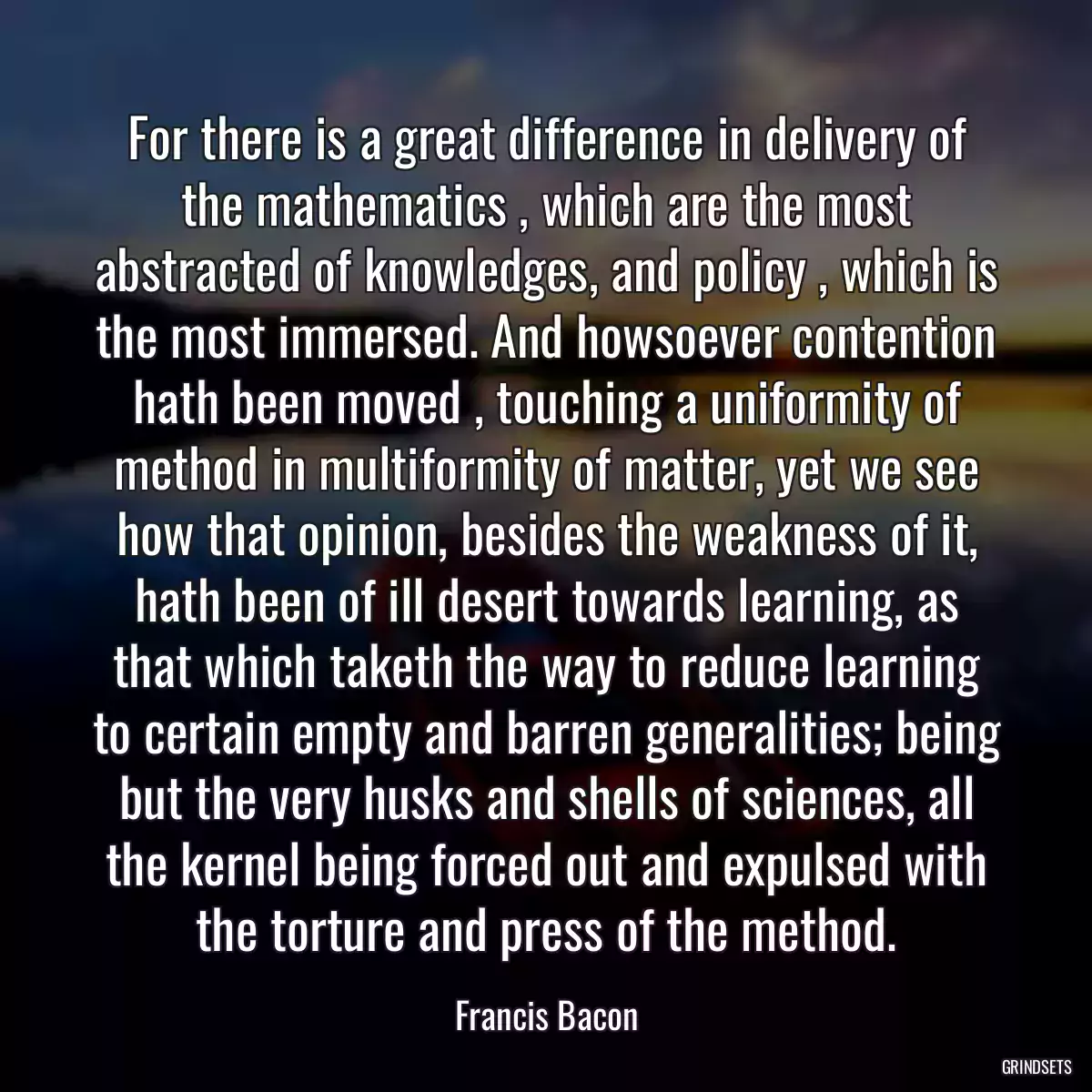 For there is a great difference in delivery of the mathematics , which are the most abstracted of knowledges, and policy , which is the most immersed. And howsoever contention hath been moved , touching a uniformity of method in multiformity of matter, yet we see how that opinion, besides the weakness of it, hath been of ill desert towards learning, as that which taketh the way to reduce learning to certain empty and barren generalities; being but the very husks and shells of sciences, all the kernel being forced out and expulsed with the torture and press of the method.