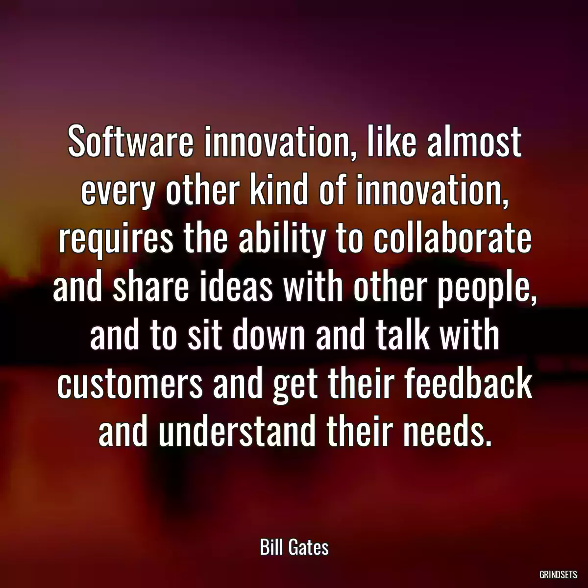 Software innovation, like almost every other kind of innovation, requires the ability to collaborate and share ideas with other people, and to sit down and talk with customers and get their feedback and understand their needs.