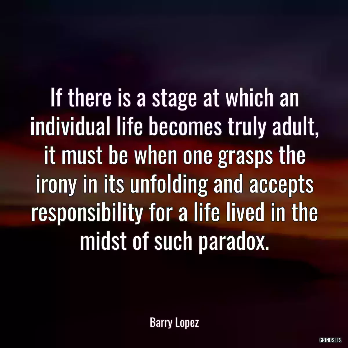 If there is a stage at which an individual life becomes truly adult, it must be when one grasps the irony in its unfolding and accepts responsibility for a life lived in the midst of such paradox.