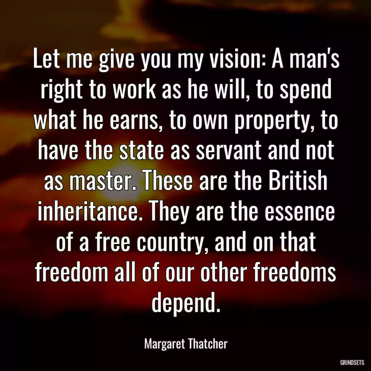 Let me give you my vision: A man\'s right to work as he will, to spend what he earns, to own property, to have the state as servant and not as master. These are the British inheritance. They are the essence of a free country, and on that freedom all of our other freedoms depend.