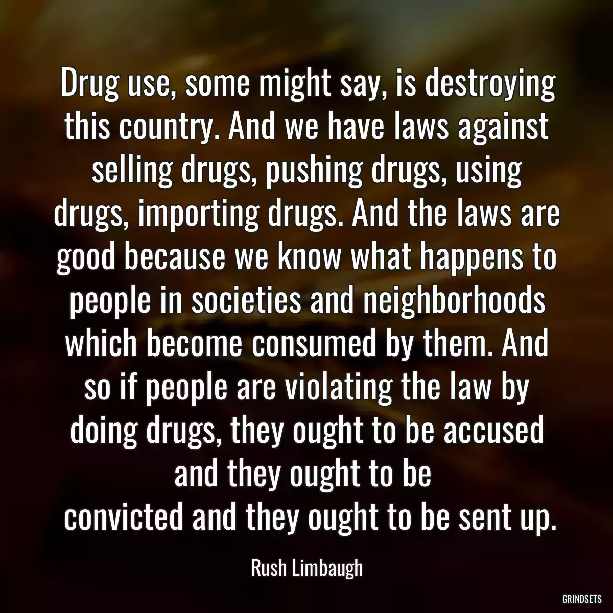 Drug use, some might say, is destroying this country. And we have laws against selling drugs, pushing drugs, using drugs, importing drugs. And the laws are good because we know what happens to people in societies and neighborhoods which become consumed by them. And so if people are violating the law by doing drugs, they ought to be accused and they ought to be 
 convicted and they ought to be sent up.